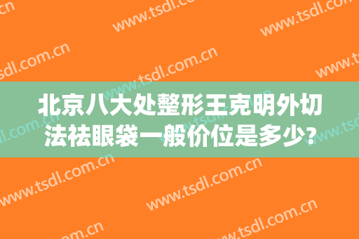 北京八大处整形王克明外切法祛眼袋一般价位是多少?可靠吗?(八大处 整形 去眼袋)