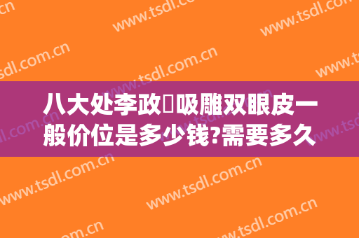 八大处李政垚吸雕双眼皮一般价位是多少钱?需要多久恢复?(在八大处做双眼皮多少钱)