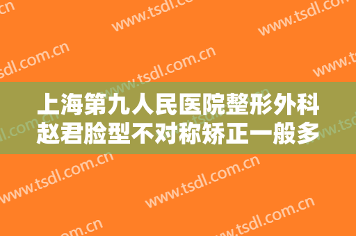 上海第九人民医院整形外科赵君脸型不对称矫正一般多少费用?贵不贵?
