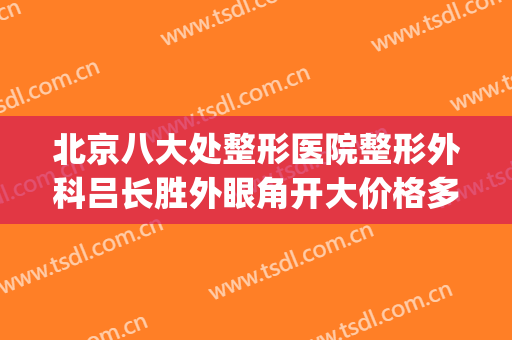 北京八大处整形医院整形外科吕长胜外眼角开大价格多少钱?可靠吗?(北京八大处整形美容外科医生)