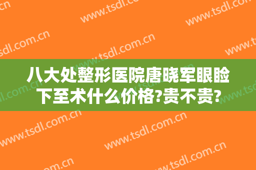 八大处整形医院唐晓军眼睑下至术什么价格?贵不贵?