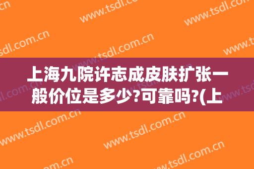 上海九院许志成皮肤扩张一般价位是多少?可靠吗?(上海九院皮肤扩张术费用)