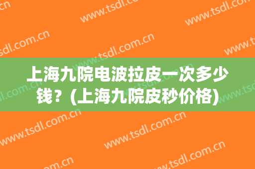 上海九院电波拉皮一次多少钱？(上海九院皮秒价格)