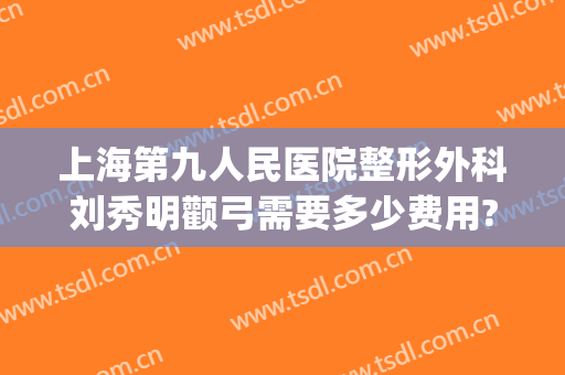 上海第九人民医院整形外科刘秀明颧弓需要多少费用?贵不贵?(上海九院颧骨整形手术)