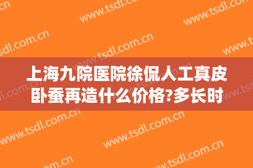 上海九院医院徐侃人工真皮卧蚕再造什么价格?多长时间恢复?(上海九院做卧蚕的专家)