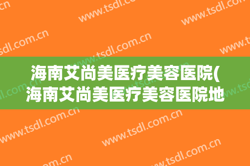 海南艾尚美医疗美容医院(海南艾尚美医疗美容医院地址)