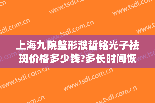 上海九院整形濮哲铭光子祛斑价格多少钱?多长时间恢复?(九院的光子嫩肤多少钱)