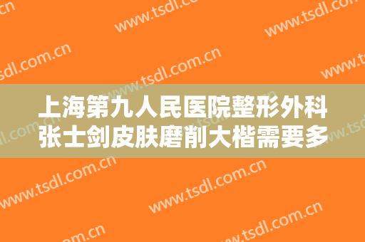 上海第九人民医院整形外科张士剑皮肤磨削大楷需要多少费用?效果怎么样?
