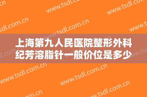 上海第九人民医院整形外科纪芳溶脂针一般价位是多少?怎么样?