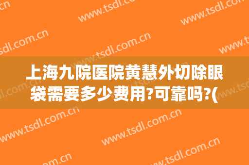 上海九院医院黄慧外切除眼袋需要多少费用?可靠吗?(上海九院做去眼袋手术最好的主任医生)