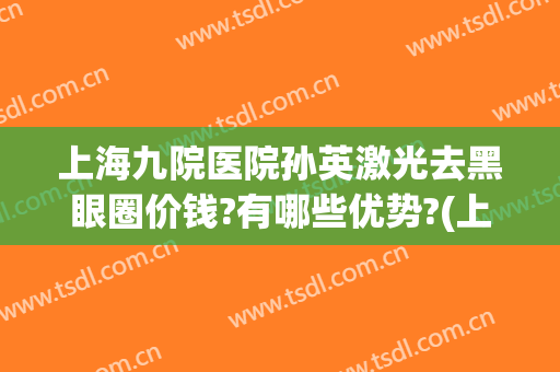 上海九院医院孙英激光去黑眼圈价钱?有哪些优势?(上海哪里可以做黑眼圈激光)