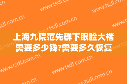 上海九院范先群下眼睑大楷需要多少钱?需要多久恢复?(上海九院范先群割双眼皮怎么样)