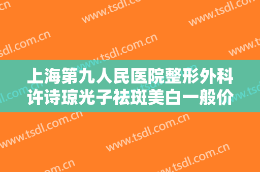 上海第九人民医院整形外科许诗琼光子祛斑美白一般价位是多少费用?多长时间恢复?