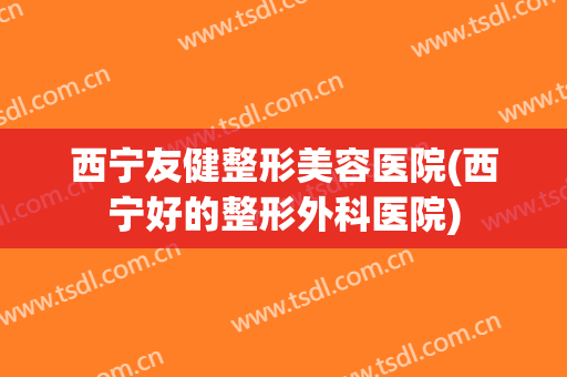西宁友健整形美容医院(西宁好的整形外科医院)