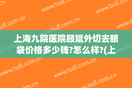 上海九院医院顾斌外切去眼袋价格多少钱?怎么样?(上海九院医院顾斌外切去眼袋价格多少钱?怎么样预约)
