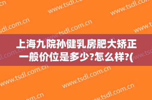 上海九院孙健乳房肥大矫正一般价位是多少?怎么样?(上海第九人民医院乳房整形)