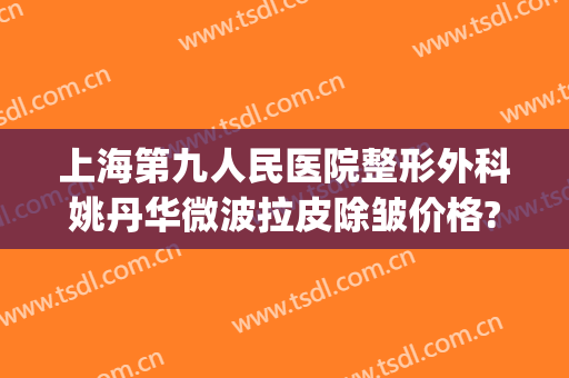 上海第九人民医院整形外科姚丹华微波拉皮除皱价格?有哪些优势?(上海第九人民医院集团宁波整形美容中心)