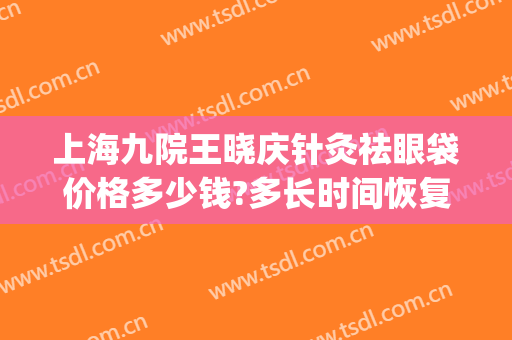 上海九院王晓庆针灸祛眼袋价格多少钱?多长时间恢复?(上海九院祛眼袋科价目表)