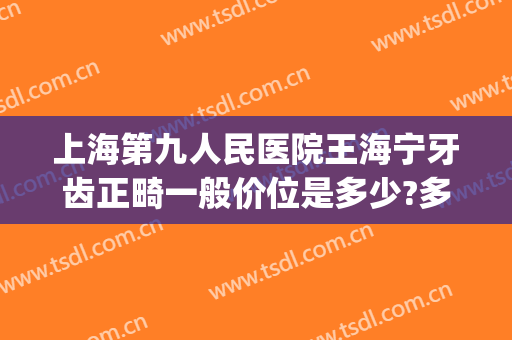 上海第九人民医院王海宁牙齿正畸一般价位是多少?多长时间恢复?(上海第九人民医院矫正牙齿)