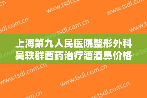 上海第九人民医院整形外科吴轶群西药治疗酒渣鼻价格?可靠吗?