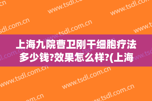 上海九院曹卫刚干细胞疗法多少钱?效果怎么样?(上海九院曹卫刚门诊时间)