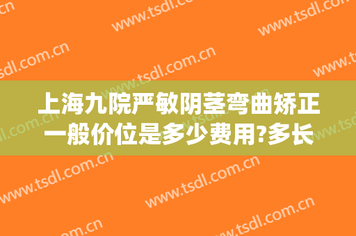上海九院严敏阴茎弯曲矫正一般价位是多少费用?多长时间恢复?(上海九院矫正多少钱)