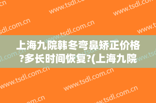 上海九院韩冬弯鼻矫正价格?多长时间恢复?(上海九院鼻子整形)
