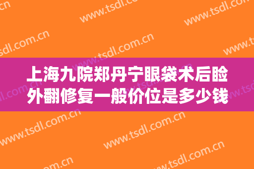 上海九院郑丹宁眼袋术后睑外翻修复一般价位是多少钱?贵不贵?(上海割眼袋要多少天可以修复好)