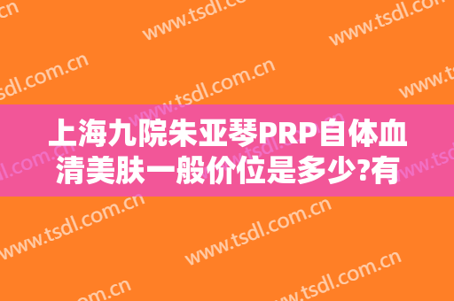 上海九院朱亚琴PRP自体血清美肤一般价位是多少?有哪些优势?