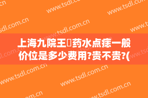 上海九院王棽药水点痣一般价位是多少费用?贵不贵?(上海九院点痣多少钱)