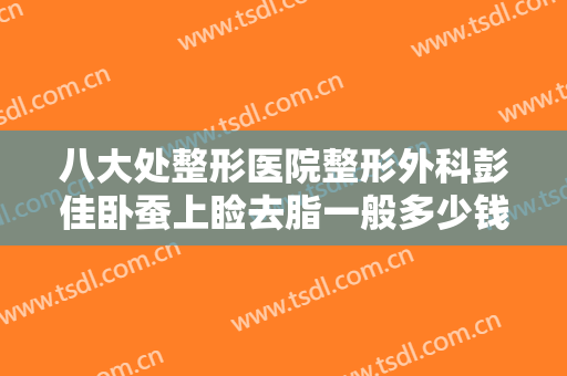 八大处整形医院整形外科彭佳卧蚕上睑去脂一般多少钱?需要多久恢复?