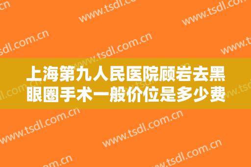 上海第九人民医院顾岩去黑眼圈手术一般价位是多少费用?需要多久恢复?