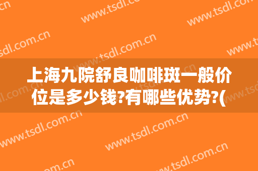 上海九院舒良咖啡斑一般价位是多少钱?有哪些优势?(上海第九人民医院咖啡斑哪位医生好)