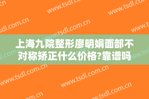 上海九院整形廖明娟面部不对称矫正什么价格?靠谱吗?