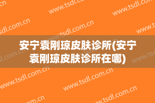 安宁袁刚琼皮肤诊所(安宁袁刚琼皮肤诊所在哪)