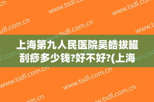 上海第九人民医院吴皓拔罐刮痧多少钱?好不好?(上海哪个医院有刮痧拔罐)