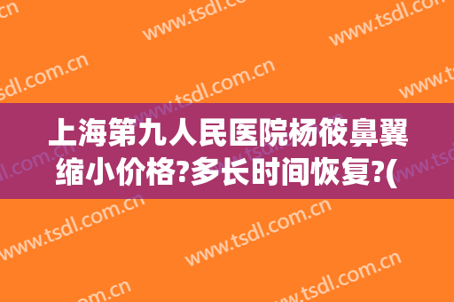 上海第九人民医院杨筱鼻翼缩小价格?多长时间恢复?(上海第九人民医院鼻翼缩小多少钱)