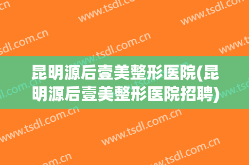 昆明源后壹美整形医院(昆明源后壹美整形医院招聘)