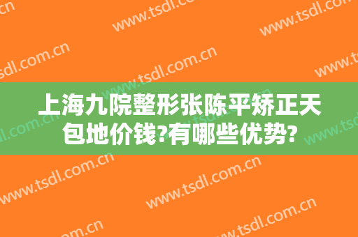 上海九院整形张陈平矫正天包地价钱?有哪些优势?