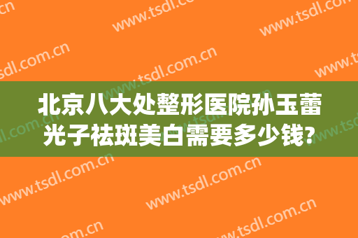 北京八大处整形医院孙玉蕾光子祛斑美白需要多少钱?贵不贵?(北京八大处医院光子嫩肤价格)