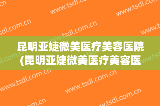 昆明亚婕微美医疗美容医院(昆明亚婕微美医疗美容医院怎么样)