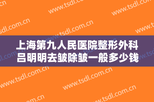 上海第九人民医院整形外科吕明明去皱除皱一般多少钱?靠谱吗?