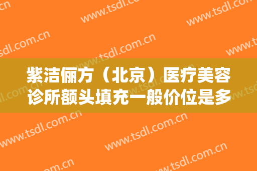紫洁俪方（北京）医疗美容诊所额头填充一般价位是多少钱?怎么样?(紫洁俪方去眼袋)