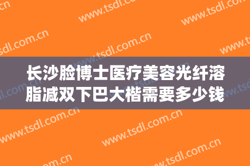 长沙脸博士医疗美容光纤溶脂减双下巴大楷需要多少钱?可靠吗?(长沙脸抽脂)