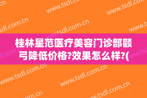 桂林星范医疗美容门诊部颧弓降低价格?效果怎么样?(桂林星范整形美容医院)