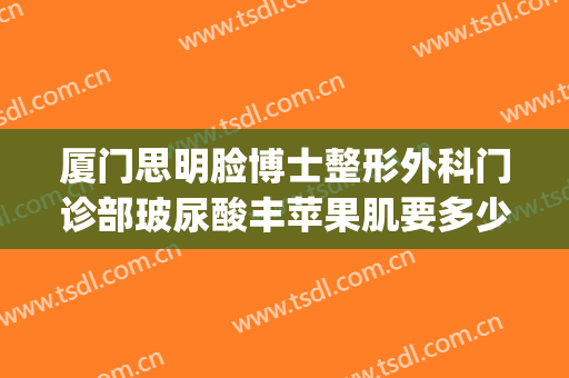 厦门思明脸博士整形外科门诊部玻尿酸丰苹果肌要多少钱?靠谱吗?(厦门脸博士整形怎么样)