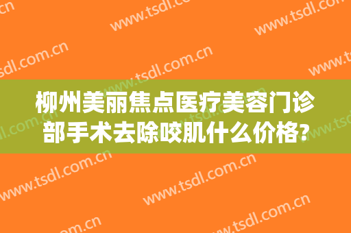柳州美丽焦点医疗美容门诊部手术去除咬肌什么价格?有哪些优势?(柳州医美医疗美容外科门诊部)