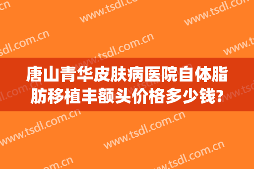 唐山青华皮肤病医院自体脂肪移植丰额头价格多少钱?靠谱吗?(唐山青华皮肤医院曝光)