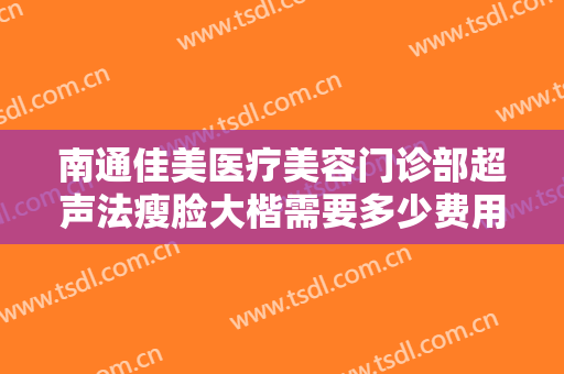 南通佳美医疗美容门诊部超声法瘦脸大楷需要多少费用?效果怎么样?