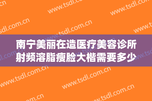 南宁美丽在造医疗美容诊所射频溶脂瘦脸大楷需要多少钱?怎么样?(南宁美丽在造医疗美容门诊部)